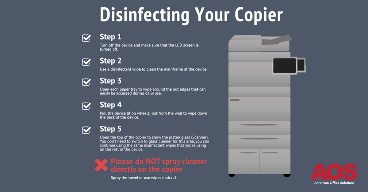 infographic-with-logo The Five steps for disinfecting your copier. Step 1- Turn off the device and make sure that the LCD screen is turned off. Step 2- Use a disinfectant wipe to clean the mainframe of the device. Step3- Open each paper tray to wipe around the outer edges that can be easily accessed during daily use. Step 4- Pull the device, if on wheels, out from the wall to wipe the back of the device. Step 5- open the top of the copier to show the platen glass, scanner. You don't need to switch to glass cleaner for this area, you can continue using the same disinfectant wipes that you're using on the rest of the device. Please do NOT spray cleaner directly on the copier- use wipes or towel instead.