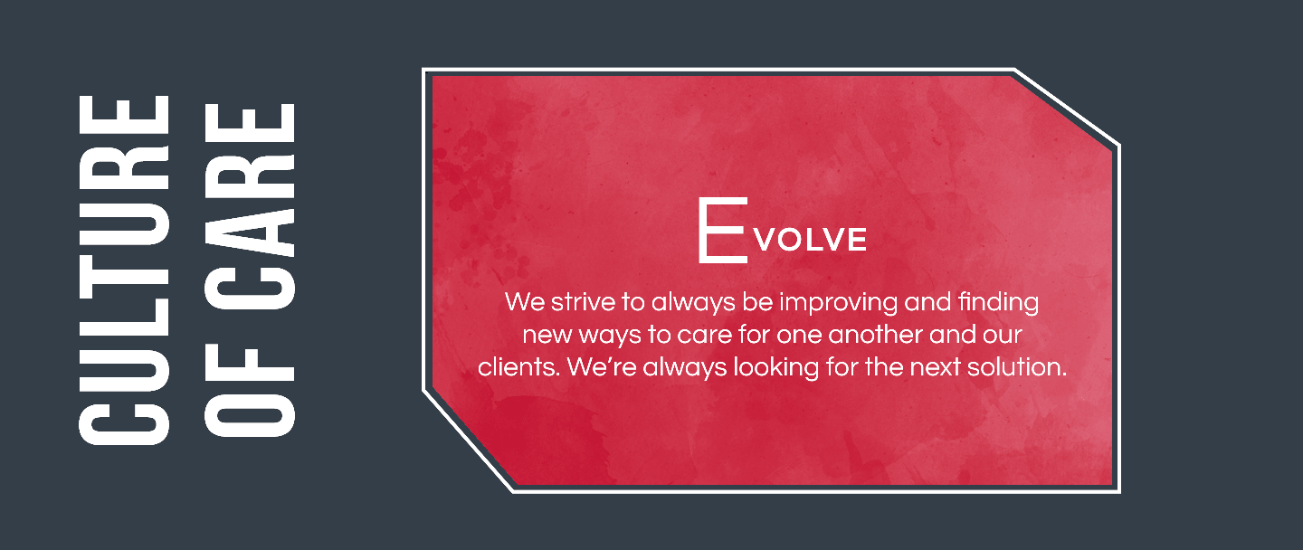 We strive to always be improving and finding new ways to care for one another and our clients. We're always looking for the next solution.